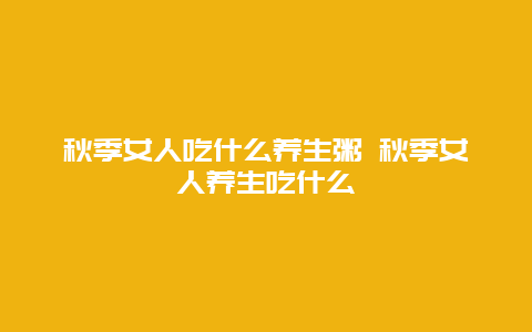 秋季女人吃什么养生粥 秋季女人养生吃什么_http://www.365jiazheng.com_健康护理_第1张