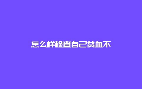 怎么样检查自己贫血不