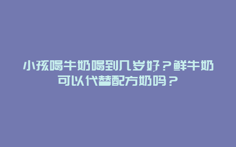 小孩喝牛奶喝到几岁好？鲜牛奶可以代替配方奶吗？