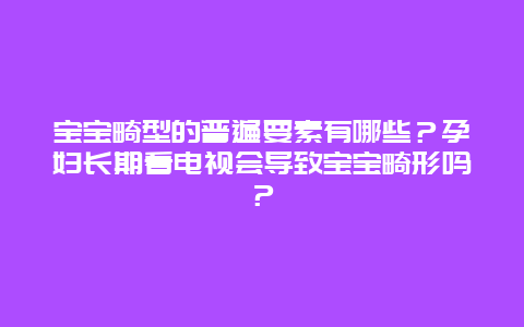 宝宝畸型的普遍要素有哪些？孕妇长期看电视会导致宝宝畸形吗？