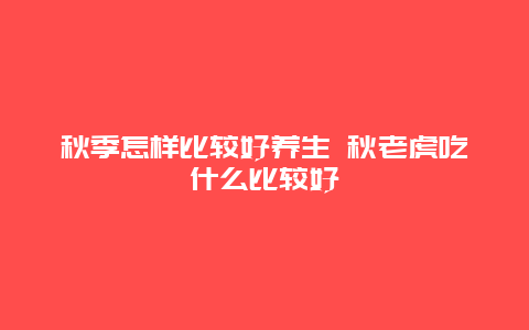 秋季怎样比较好养生 秋老虎吃什么比较好_http://www.365jiazheng.com_健康护理_第1张