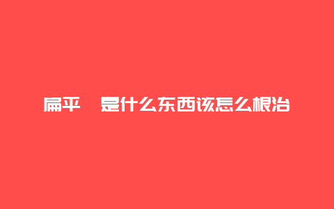 扁平疣是什么东西该怎么根治_http://www.365jiazheng.com_健康护理_第1张