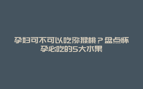 孕妇可不可以吃猕猴桃？盘点怀孕必吃的5大水果