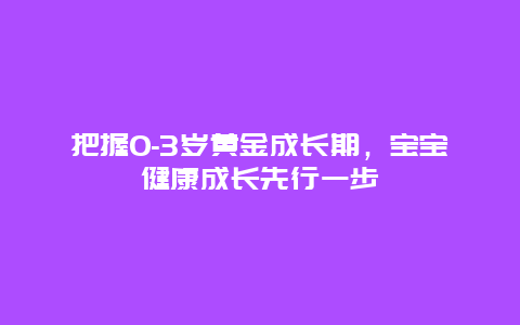 把握0-3岁黄金成长期，宝宝健康成长先行一步