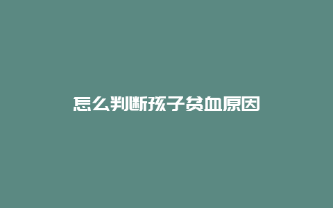 怎么判断孩子贫血原因_http://www.365jiazheng.com_健康护理_第1张