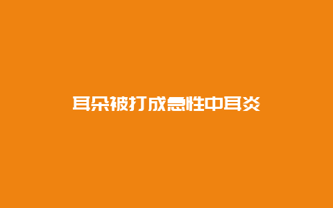 耳朵被打成急性中耳炎_http://www.365jiazheng.com_健康护理_第1张