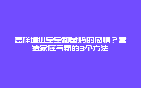 怎样增进宝宝和爸妈的感情？营造家庭气氛的3个方法