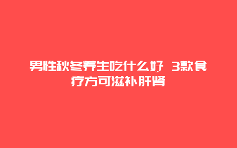 男性秋冬养生吃什么好 3款食疗方可滋补肝肾_http://www.365jiazheng.com_健康护理_第1张