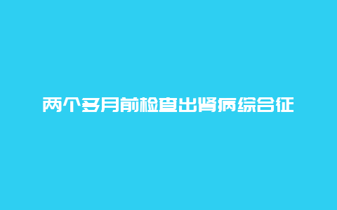 两个多月前检查出肾病综合征_http://www.365jiazheng.com_健康护理_第1张