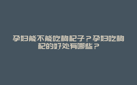 孕妇能不能吃枸杞子？孕妇吃枸杞的好处有哪些？