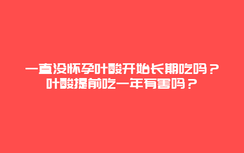 一直没怀孕叶酸开始长期吃吗？叶酸提前吃一年有害吗？