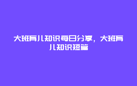 大班育儿知识每日分享，大班育儿知识短篇