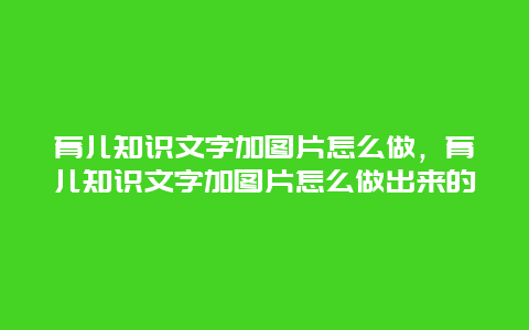 育儿知识文字加图片怎么做，育儿知识文字加图片怎么做出来的