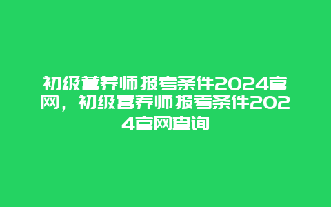 初级营养师报考条件2024官网，初级营养师报考条件2024官网查询