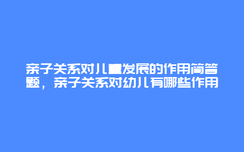 亲子关系对儿童发展的作用简答题，亲子关系对幼儿有哪些作用