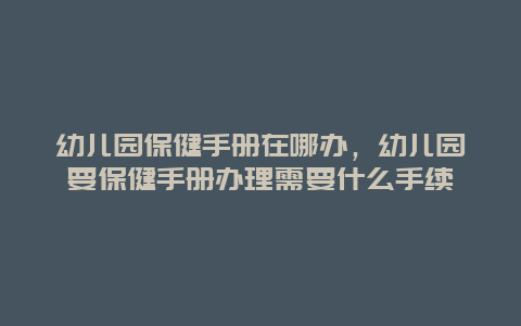 幼儿园保健手册在哪办，幼儿园要保健手册办理需要什么手续