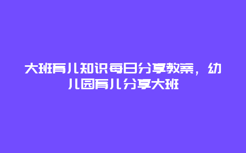 大班育儿知识每日分享教案，幼儿园育儿分享大班