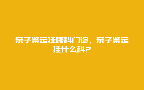 亲子鉴定挂哪科门诊，亲子鉴定挂什么科?