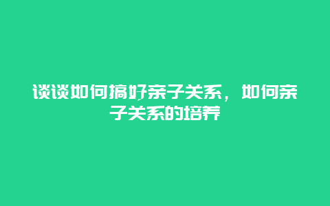 谈谈如何搞好亲子关系，如何亲子关系的培养