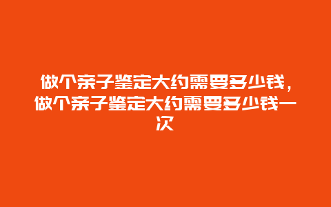 做个亲子鉴定大约需要多少钱，做个亲子鉴定大约需要多少钱一次