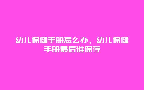 幼儿保健手册怎么办，幼儿保健手册最后谁保存