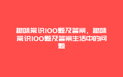 趣味常识100题及答案，趣味常识100题及答案生活中的问题