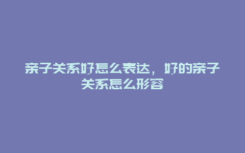 亲子关系好怎么表达，好的亲子关系怎么形容