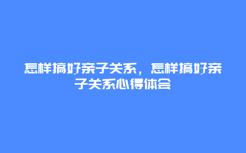 怎样搞好亲子关系，怎样搞好亲子关系心得体会