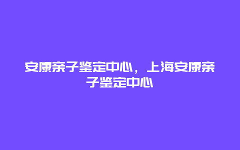 安康亲子鉴定中心，上海安康亲子鉴定中心