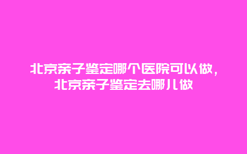 北京亲子鉴定哪个医院可以做，北京亲子鉴定去哪儿做