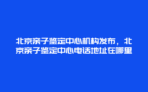 北京亲子鉴定中心机构发布，北京亲子鉴定中心电话地址在哪里