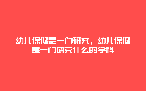 幼儿保健是一门研究，幼儿保健是一门研究什么的学科