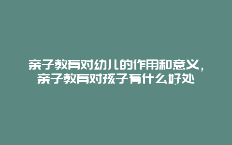 亲子教育对幼儿的作用和意义，亲子教育对孩子有什么好处