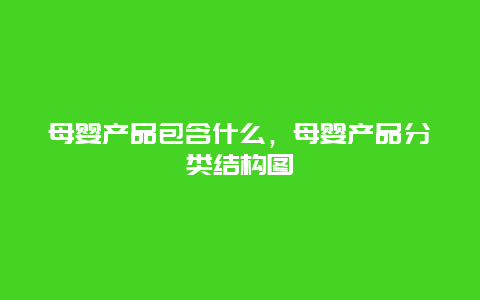 母婴产品包含什么，母婴产品分类结构图