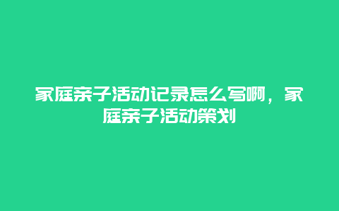 家庭亲子活动记录怎么写啊，家庭亲子活动策划