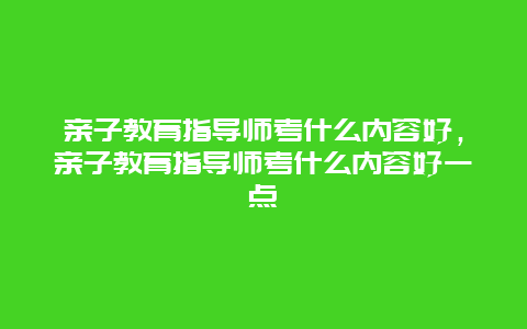 亲子教育指导师考什么内容好，亲子教育指导师考什么内容好一点