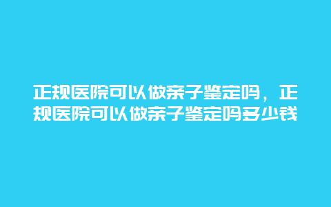 正规医院可以做亲子鉴定吗，正规医院可以做亲子鉴定吗多少钱