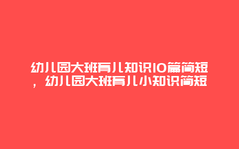 幼儿园大班育儿知识10篇简短，幼儿园大班育儿小知识简短