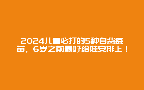 2024儿童必打的5种自费疫苗，6岁之前最好给娃安排上！