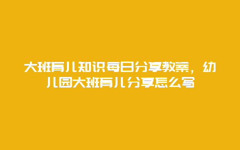 大班育儿知识每日分享教案，幼儿园大班育儿分享怎么写