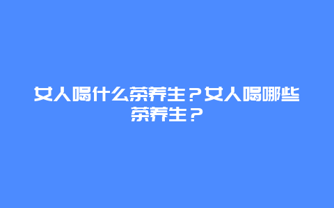 女人喝什么茶养生？女人喝哪些茶养生？