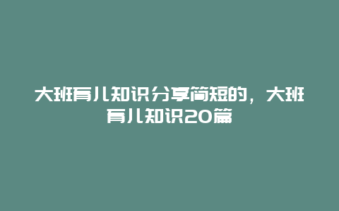 大班育儿知识分享简短的，大班育儿知识20篇