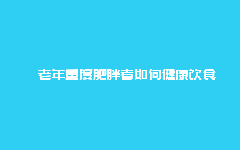 ​老年重度肥胖者如何健康饮食