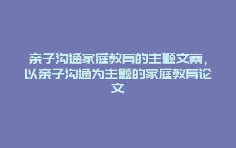 亲子沟通家庭教育的主题文案，以亲子沟通为主题的家庭教育论文