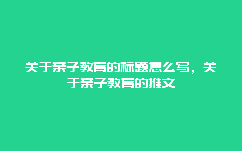 关于亲子教育的标题怎么写，关于亲子教育的推文