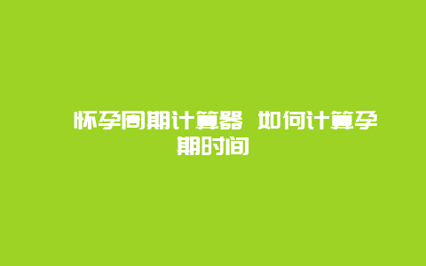 ​怀孕周期计算器 如何计算孕期时间