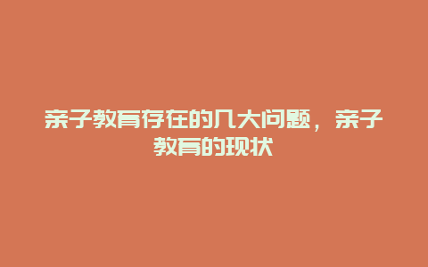 亲子教育存在的几大问题，亲子教育的现状