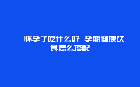 ​怀孕了吃什么好 孕期健康饮食怎么搭配