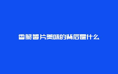 香脆薯片美味的背后是什么