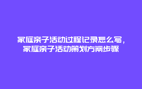 家庭亲子活动过程记录怎么写，家庭亲子活动策划方案步骤